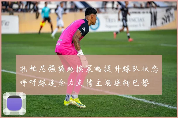 孔帕尼强调轮换策略提升球队状态呼吁球迷全力支持主场逆转巴黎