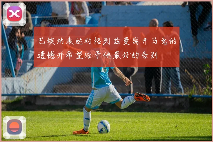 巴埃纳表达对格列兹曼离开马竞的遗憾并希望给予他最好的告别
