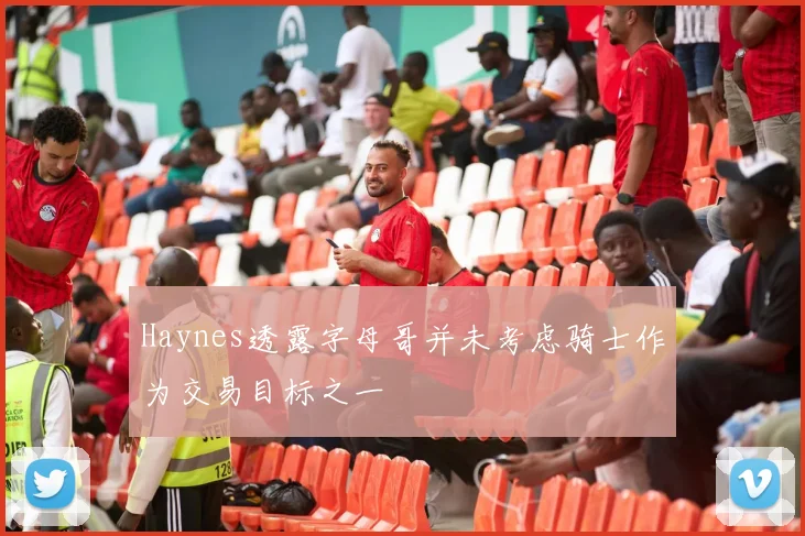 Haynes透露字母哥并未考虑骑士作为交易目标之一