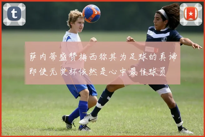 萨内蒂盛赞梅西称其为足球的真谛即使无奖杯依然是心中最佳球员