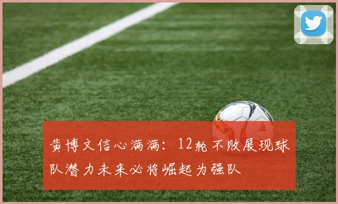 黄博文信心满满：12轮不败展现球队潜力未来必将崛起为强队