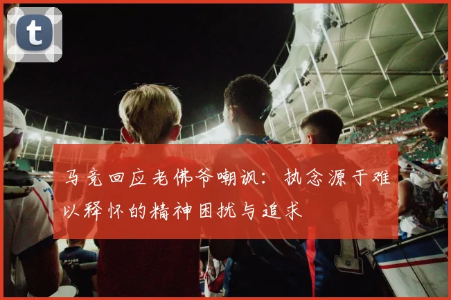 马竞回应老佛爷嘲讽：执念源于难以释怀的精神困扰与追求