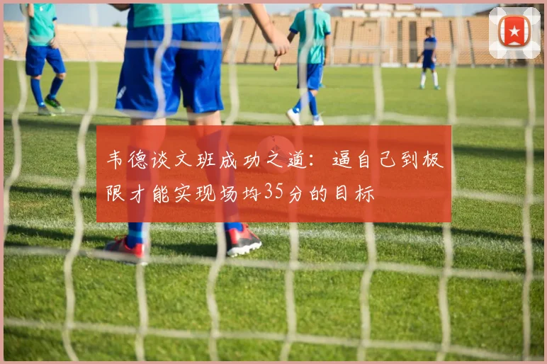 韦德谈文班成功之道：逼自己到极限才能实现场均35分的目标