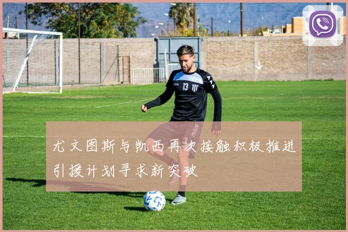 尤文图斯与凯西再次接触积极推进引援计划寻求新突破