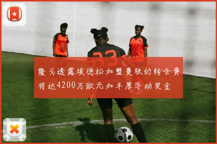 隆戈透露埃德松加盟曼联的转会费将达4200万欧元加丰厚浮动奖金