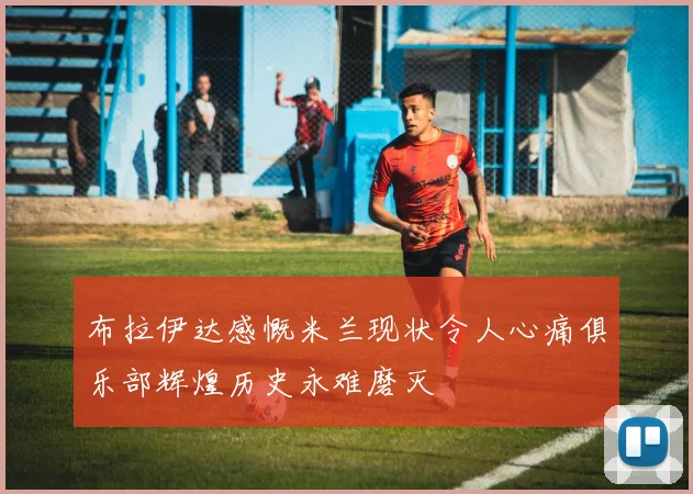 布拉伊达感慨米兰现状令人心痛俱乐部辉煌历史永难磨灭