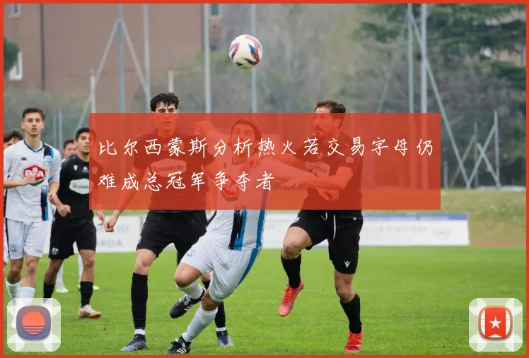 比尔西蒙斯分析热火若交易字母仍难成总冠军争夺者