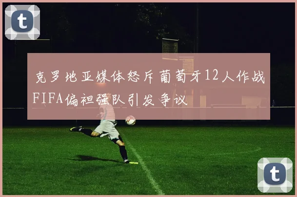 克罗地亚媒体怒斥葡萄牙12人作战FIFA偏袒强队引发争议
