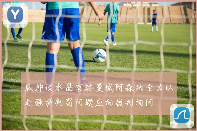 瓜帅谈水晶宫对曼城阿森纳全力以赴强调判罚问题应向裁判询问