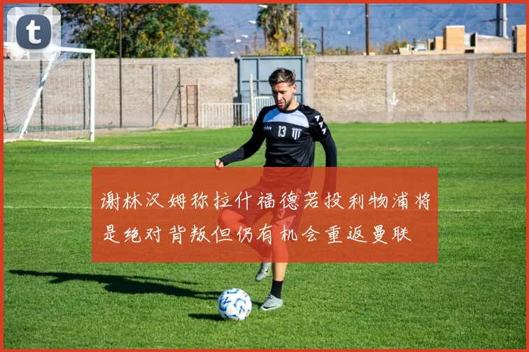 谢林汉姆称拉什福德若投利物浦将是绝对背叛但仍有机会重返曼联