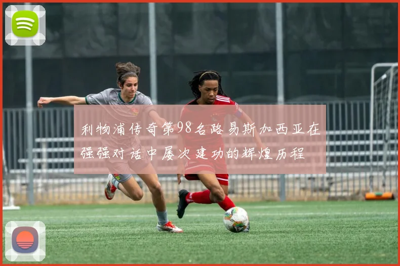 利物浦传奇第98名路易斯加西亚在强强对话中屡次建功的辉煌历程