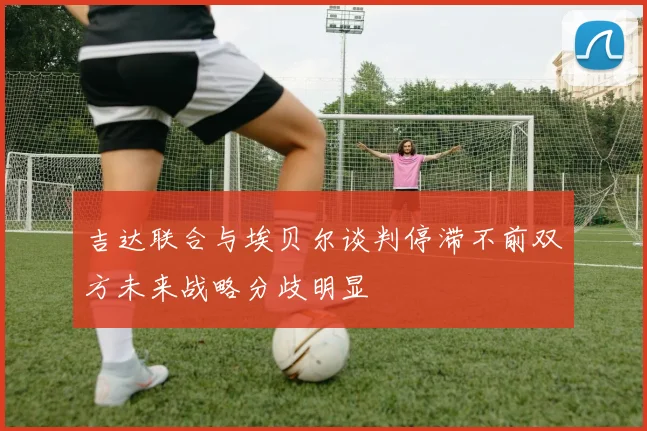 吉达联合与埃贝尔谈判停滞不前双方未来战略分歧明显