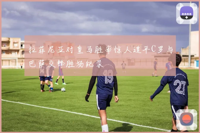 拉菲尼亚对皇马胜率惊人追平C罗与巴萨交锋胜场纪录